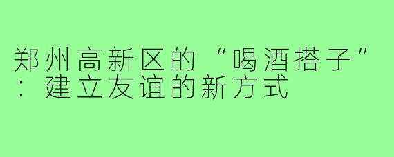 郑州高新区的“喝酒搭子”：建立友谊的新方式