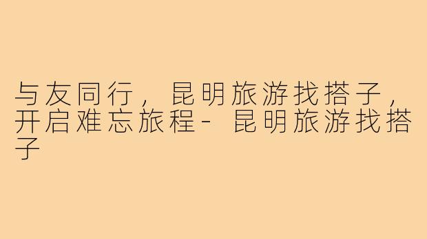 与友同行,昆明旅游找搭子,开启难忘旅程-昆明旅游找搭子