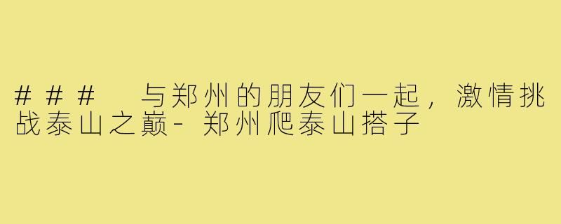 ### 与郑州的朋友们一起,激情挑战泰山之巅-郑州爬泰山搭子