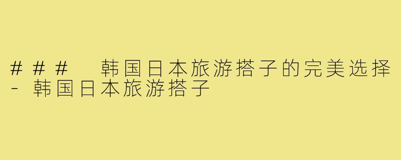 ### 韩国日本旅游搭子的完美选择-韩国日本旅游搭子