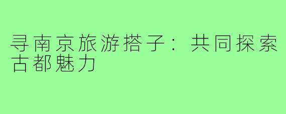寻南京旅游搭子：共同探索古都魅力