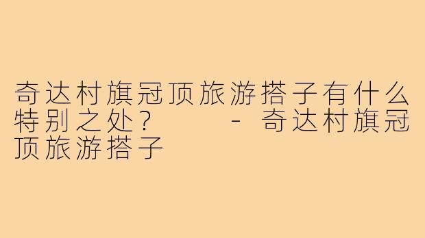 奇达村旗冠顶旅游搭子有什么特别之处？  