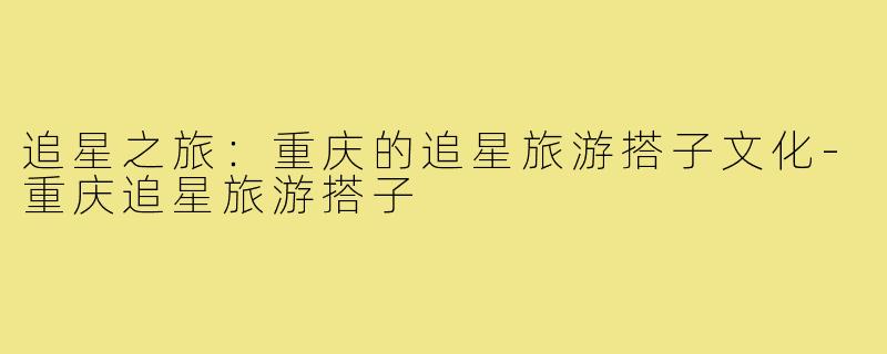 追星之旅:重庆的追星旅游搭子文化-重庆追星旅游搭子