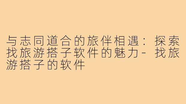 与志同道合的旅伴相遇:探索找旅游搭子软件的魅力-找旅游搭子的软件