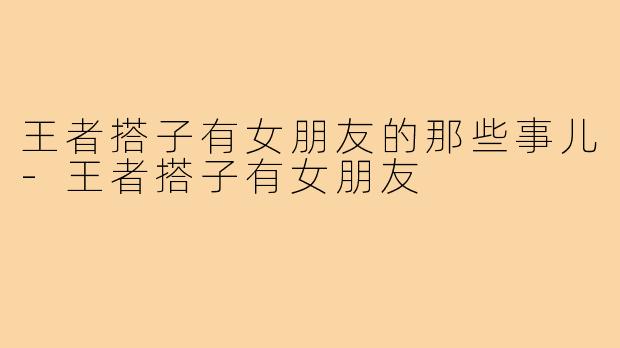 王者搭子有女朋友的那些事儿-王者搭子有女朋友