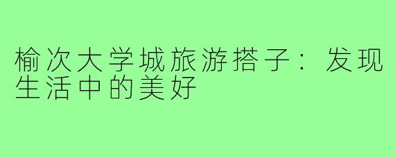 榆次大学城旅游搭子:发现生活中的美好