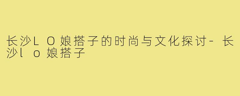 长沙LO娘搭子的时尚与文化探讨-长沙lo娘搭子