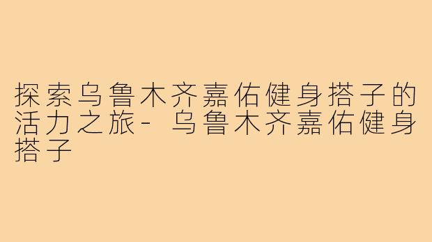 探索乌鲁木齐嘉佑健身搭子的活力之旅-乌鲁木齐嘉佑健身搭子
