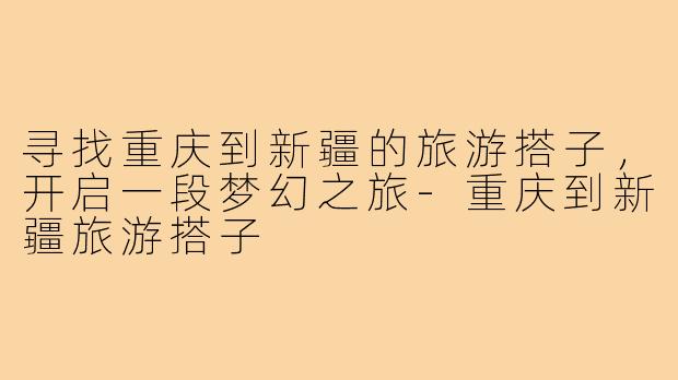 寻找重庆到新疆的旅游搭子，开启一段梦幻之旅-重庆到新疆旅游搭子