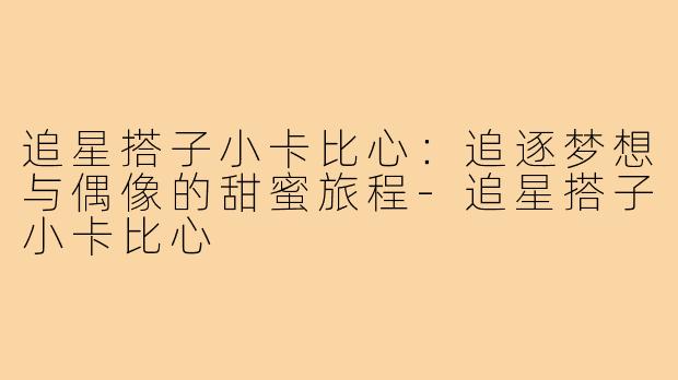 追星搭子小卡比心:追逐梦想与偶像的甜蜜旅程-追星搭子小卡比心