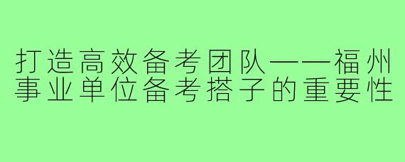 打造高效备考团队——福州事业单位备考搭子的重要性