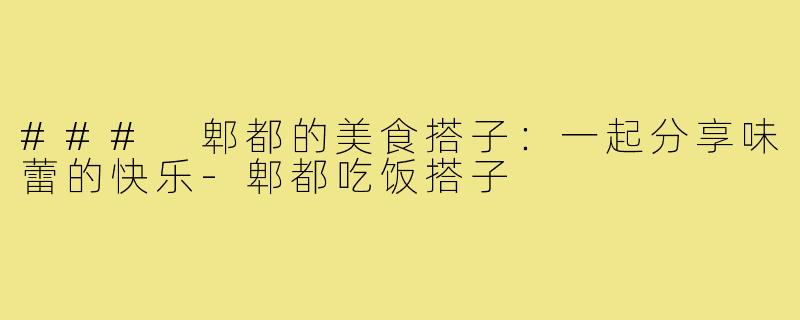### 郫都的美食搭子:一起分享味蕾的快乐-郫都吃饭搭子