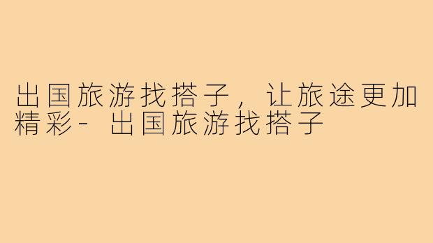 出国旅游找搭子，让旅途更加精彩-出国旅游找搭子