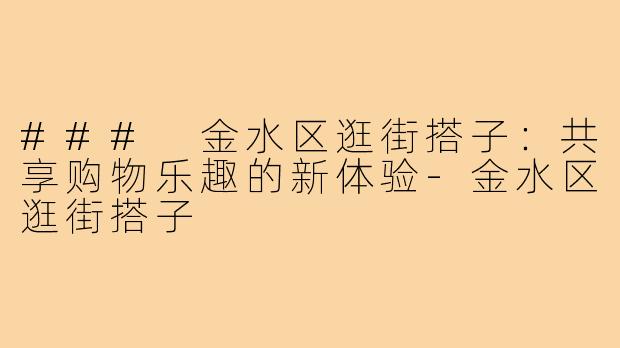 ### 金水区逛街搭子：共享购物乐趣的新体验-金水区逛街搭子