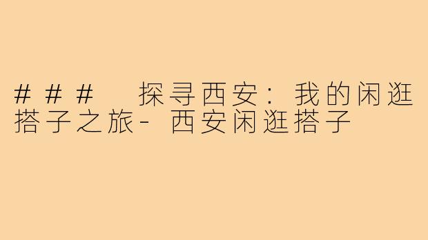 ### 探寻西安:我的闲逛搭子之旅-西安闲逛搭子