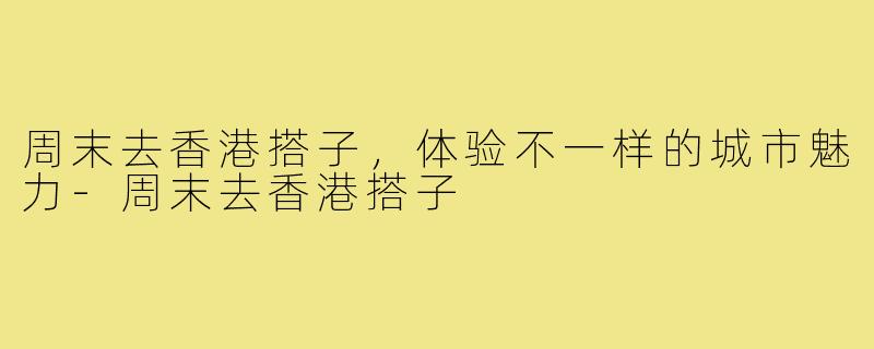 周末去香港搭子，体验不一样的城市魅力-周末去香港搭子