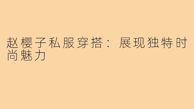 赵樱子私服穿搭:展现独特时尚魅力