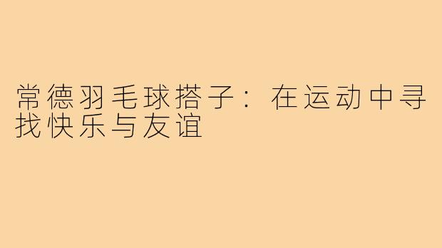 常德羽毛球搭子:在运动中寻找快乐与友谊