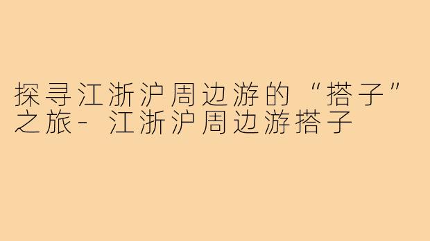 探寻江浙沪周边游的“搭子”之旅-江浙沪周边游搭子