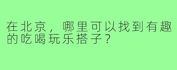 在北京，哪里可以找到有趣的吃喝玩乐搭子？