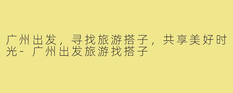 广州出发,寻找旅游搭子,共享美好时光-广州出发旅游找搭子
