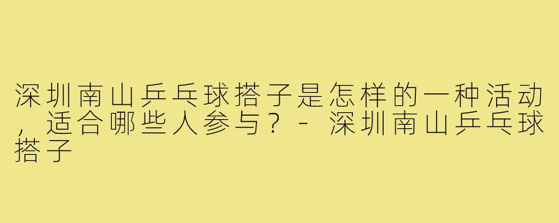 深圳南山乒乓球搭子是怎样的一种活动,适合哪些人参与?-深圳南山乒乓球搭子