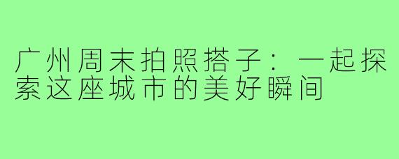 广州周末拍照搭子:一起探索这座城市的美好瞬间