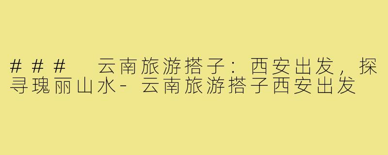 ### 云南旅游搭子：西安出发，探寻瑰丽山水-云南旅游搭子西安出发