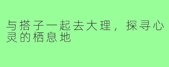 与搭子一起去大理,探寻心灵的栖息地