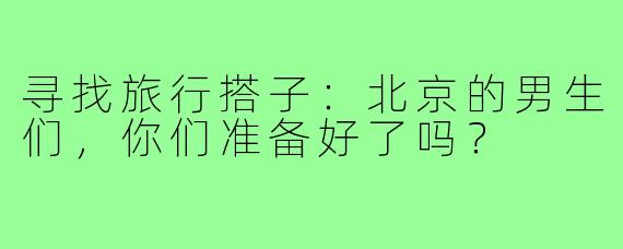 寻找旅行搭子：北京的男生们，你们准备好了吗？