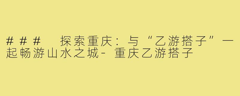 ### 探索重庆：与“乙游搭子”一起畅游山水之城
