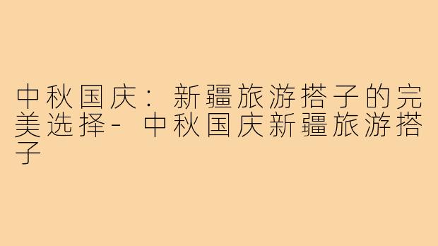中秋国庆：新疆旅游搭子的完美选择