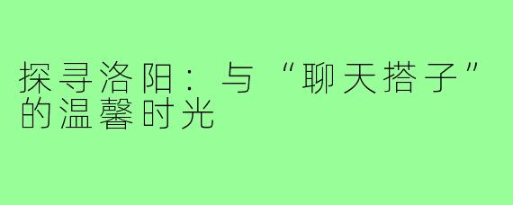 探寻洛阳:与“聊天搭子”的温馨时光