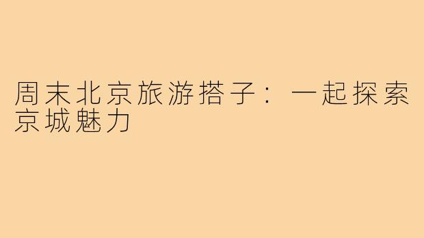 周末北京旅游搭子:一起探索京城魅力
