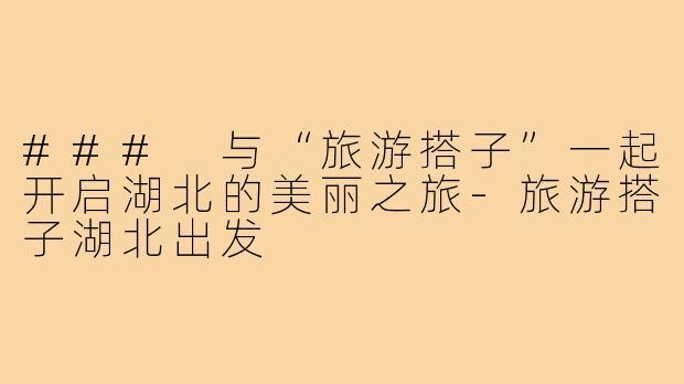 ### 与“旅游搭子”一起开启湖北的美丽之旅-旅游搭子湖北出发