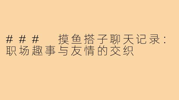### 摸鱼搭子聊天记录:职场趣事与友情的交织
