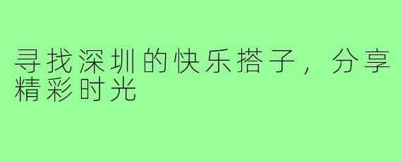 寻找深圳的快乐搭子,分享精彩时光