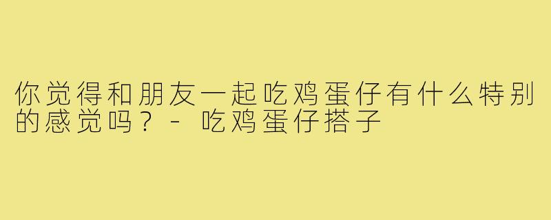 你觉得和朋友一起吃鸡蛋仔有什么特别的感觉吗？