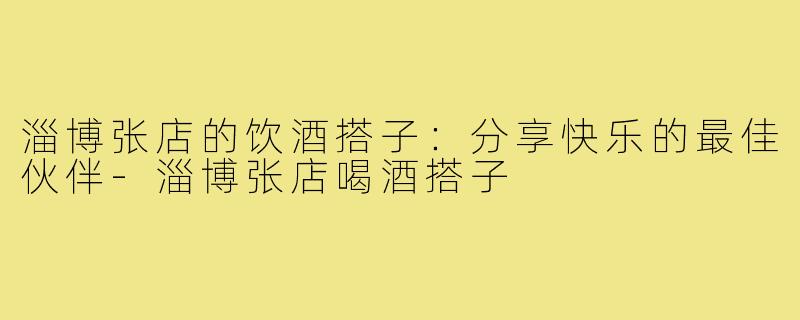 淄博张店的饮酒搭子:分享快乐的最佳伙伴-淄博张店喝酒搭子