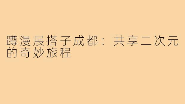 蹲漫展搭子成都:共享二次元的奇妙旅程