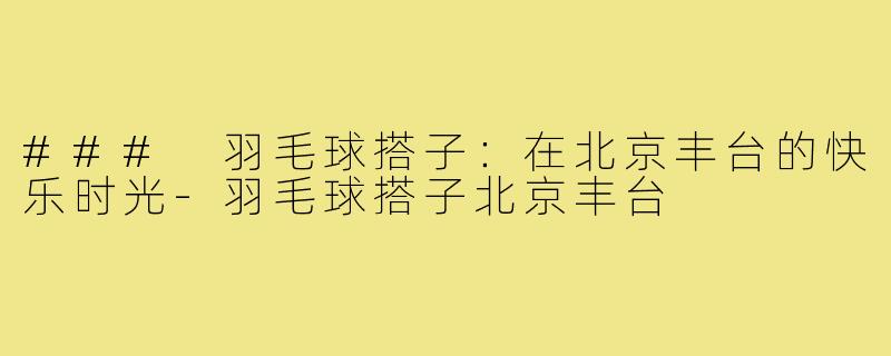 ### 羽毛球搭子：在北京丰台的快乐时光-羽毛球搭子北京丰台
