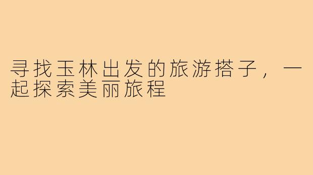 寻找玉林出发的旅游搭子,一起探索美丽旅程