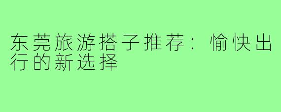 东莞旅游搭子推荐：愉快出行的新选择
