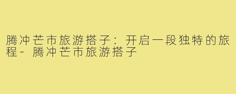 腾冲芒市旅游搭子：开启一段独特的旅程-腾冲芒市旅游搭子