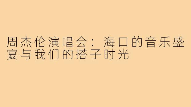 周杰伦演唱会:海口的音乐盛宴与我们的搭子时光