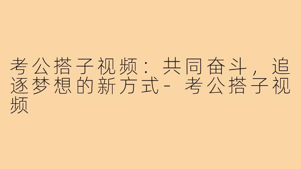 考公搭子视频:共同奋斗,追逐梦想的新方式-考公搭子视频