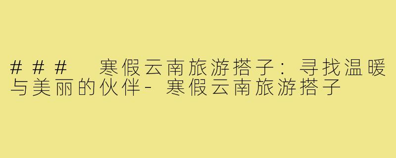 ### 寒假云南旅游搭子:寻找温暖与美丽的伙伴-寒假云南旅游搭子