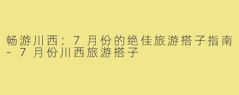 畅游川西：7月份的绝佳旅游搭子指南-7月份川西旅游搭子