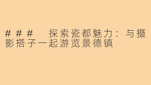 ### 探索瓷都魅力：与摄影搭子一起游览景德镇