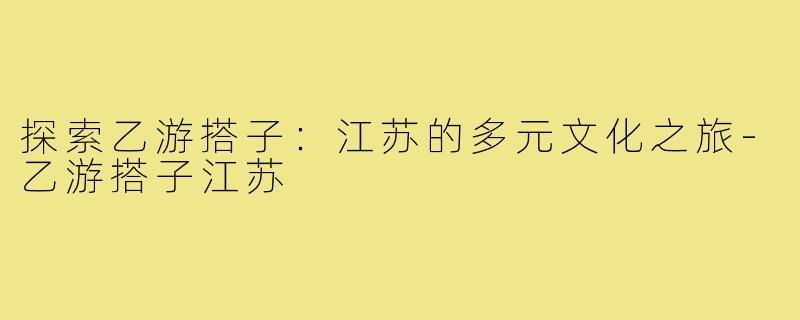 探索乙游搭子:江苏的多元文化之旅-乙游搭子江苏